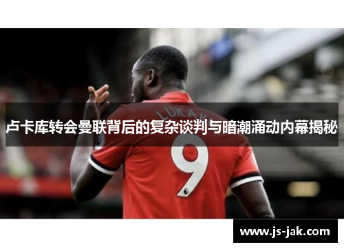 卢卡库转会曼联背后的复杂谈判与暗潮涌动内幕揭秘